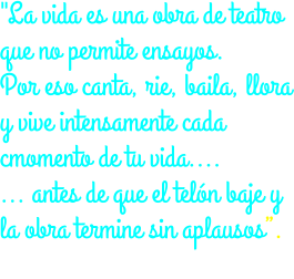 "La vida es una obra de teatro que no permite ensayos. Por eso canta, rie, baila, llora y vive intensamente cada cmomento de tu vida.... ... antes de que el telón baje y la obra termine sin aplausos”. Charles Chaplin