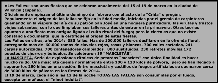 «Les Falles» son unas fiestas que se celebran anualmente del 15 al 19 de marzo en la ciudad de  Valencia (España).  Oficialmente empiezan el último domingo de  febrero con el acto de la "Crida" o pregón.  Popularmente el origen de las fallas se fija en la Edad media, iniciadas por el gremio de carpinteros  quemando en la víspera del día de su patrón San José en una hoguera purificadora, las virutas y trastos  viejos sobrantes, con lo que limpiaban sus talleres antes de entrar en la primavera. Otras teorías  apuntan a una fiesta mas antigua ligada al culto ritual del fuego; pero lo cierto es que no existe  constancia documental que la certifique el origen de estas fiestas. Las Falles en cifras, año 2014:  380 fallas. Mas de 100.000 falleros desfilaron en la ofrenda floral,  entregando mas de  60.000 ramos de claveles rojos, rosas y blancos. 700 calles cortadas, 241  carpas autorizadas, 700 contenedores cambiados,  800 sustituidos. 230 retretes móviles.172  puestos de churros y buñuelos. Se celebraron 19 “MASCLETÁS”. LA MASCLETÁ, Serie de explosiones rítmicas de petardos “masclets” con única finalidad es hacer  mucho ruido. Una mascletá quema normalmente entre 100 y 120 kilos de pólvora,  pero se han llegado a  superar los 250 kilos en una sesión. Entre mascletás y castillos de fuegos artificiales se quemaron cerca  de 3000 kilos de pólvora en las fiestas de 2014. El 19 de marzo, cada año a las 12 de la noche TODAS LAS FALLAS son consumidas por el fuego,  excepto un muñeco, el “ninot indultat”.