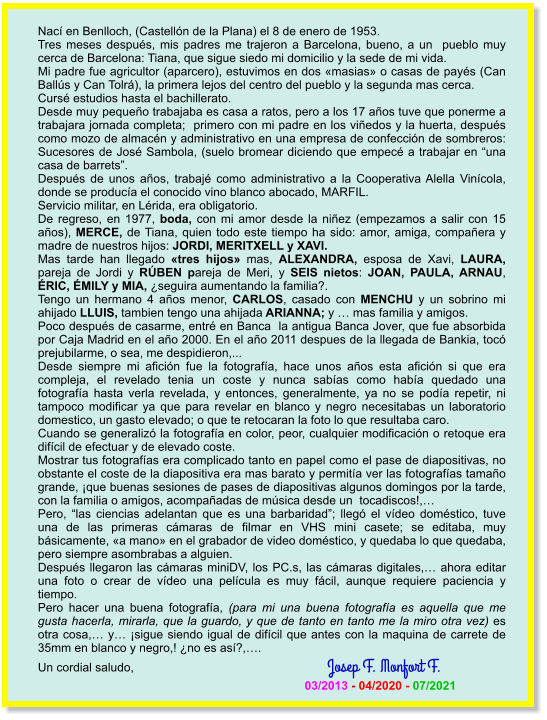 Nací en Benlloch, (Castellón de la Plana) el 8 de enero de 1953. Tres meses después, mis padres me trajeron a Barcelona, bueno, a un  pueblo muy cerca de Barcelona: Tiana, que sigue siedo mi domicilio y la sede de mi vida. Mi padre fue agricultor (aparcero), estuvimos en dos «masias» o casas de payés (Can Ballús y Can Tolrá), la primera lejos del centro del pueblo y la segunda mas cerca. Cursé estudios hasta el bachillerato. Desde muy pequeño trabajaba es casa a ratos, pero a los 17 años tuve que ponerme a trabajara jornada completa;  primero con mi padre en los viñedos y la huerta, después como mozo de almacén y administrativo en una empresa de confección de sombreros: Sucesores de José Sambola, (suelo bromear diciendo que empecé a trabajar en “una casa de barrets”. Después de unos años, trabajé como administrativo a la Cooperativa Alella Vinícola, donde se producía el conocido vino blanco abocado, MARFIL. Servicio militar, en Lérida, era obligatorio. De regreso, en 1977, boda, con mi amor desde la niñez (empezamos a salir con 15 años), MERCE, de Tiana, quien todo este tiempo ha sido: amor, amiga, compañera y madre de nuestros hijos: JORDI, MERITXELL y XAVI. Mas tarde han llegado «tres hijos» mas, ALEXANDRA, esposa de Xavi, LAURA, pareja de Jordi y RÚBEN pareja de Meri, y SEIS nietos: JOAN, PAULA, ARNAU, ÉRIC, ÉMILY y MIA, ¿seguira aumentando la familia?. Tengo un hermano 4 años menor, CARLOS, casado con MENCHU y un sobrino mi ahijado LLUIS, tambien tengo una ahijada ARIANNA; y … mas familia y amigos. Poco después de casarme, entré en Banca  la antigua Banca Jover, que fue absorbida por Caja Madrid en el año 2000. En el año 2011 despues de la llegada de Bankia, tocó  prejubilarme, o sea, me despidieron,... Desde siempre mi afición fue la fotografía, hace unos años esta afición si que era compleja, el revelado tenia un coste y nunca sabías como había quedado una fotografía hasta verla revelada, y entonces, generalmente, ya no se podía repetir, ni tampoco modificar ya que para revelar en blanco y negro necesitabas un laboratorio domestico, un gasto elevado; o que te retocaran la foto lo que resultaba caro.  Cuando se generalizó la fotografía en color, peor, cualquier modificación o retoque era difícil de efectuar y de elevado coste. Mostrar tus fotografías era complicado tanto en papel como el pase de diapositivas, no obstante el coste de la diapositiva era mas barato y permitía ver las fotografías tamaño grande, ¡que buenas sesiones de pases de diapositivas algunos domingos por la tarde, con la familia o amigos, acompañadas de música desde un  tocadiscos!,… Pero, “las ciencias adelantan que es una barbaridad”; llegó el vídeo doméstico, tuve una de las primeras cámaras de filmar en VHS mini casete; se editaba, muy básicamente, «a mano» en el grabador de video doméstico, y quedaba lo que quedaba, pero siempre asombrabas a alguien. Después llegaron las cámaras miniDV, los PC.s, las cámaras digitales,… ahora editar una foto o crear de vídeo una película es muy fácil, aunque requiere paciencia y tiempo. Pero hacer una buena fotografía, (para mi una buena fotografía es aquella que me gusta hacerla, mirarla, que la guardo, y que de tanto en tanto me la miro otra vez) es otra cosa,… y… ¡sigue siendo igual de difícil que antes con la maquina de carrete de 35mm en blanco y negro,! ¿no es así?,…. Un cordial saludo,                                                          Josep F. Monfort F.                                                                                    03/2013 - 04/2020 - 07/2021